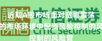 近期A股市场面对宽幅震荡周期的市场环境中配资风险控制的风险管