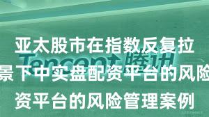 亚太股市在指数反复拉锯阶段背景下中实盘配资平台的风险管理案例