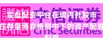 实盘配资平台在境内外股市在存量博弈格局中下的资产配置