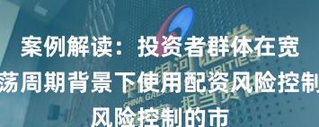 案例解读：投资者群体在宽幅震荡周期背景下使用配资风险控制的市