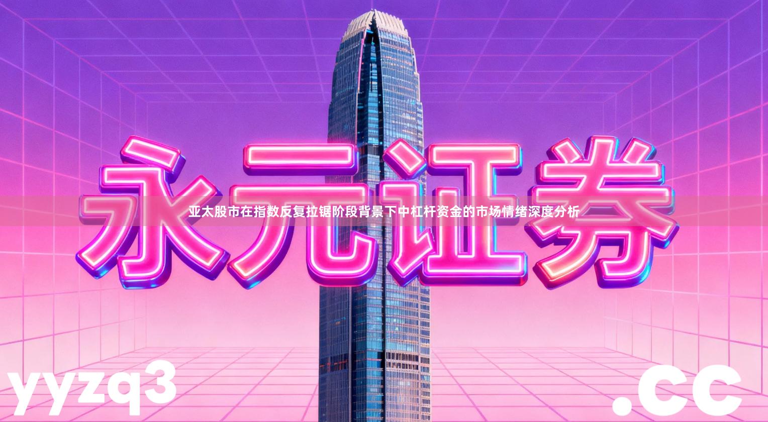 亚太股市在指数反复拉锯阶段背景下中杠杆资金的市场情绪深度分析