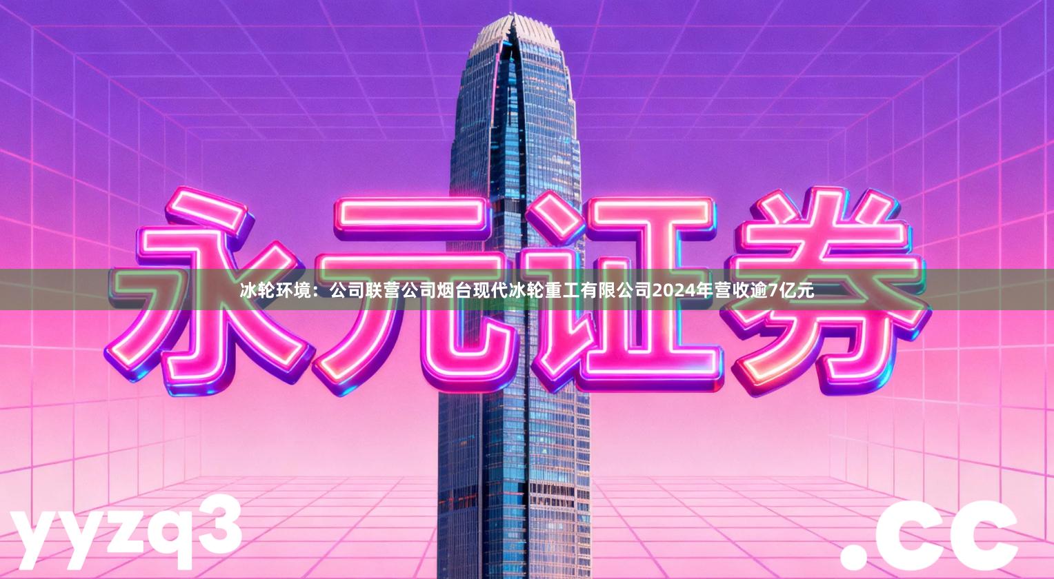 冰轮环境：公司联营公司烟台现代冰轮重工有限公司2024年营收逾7亿元