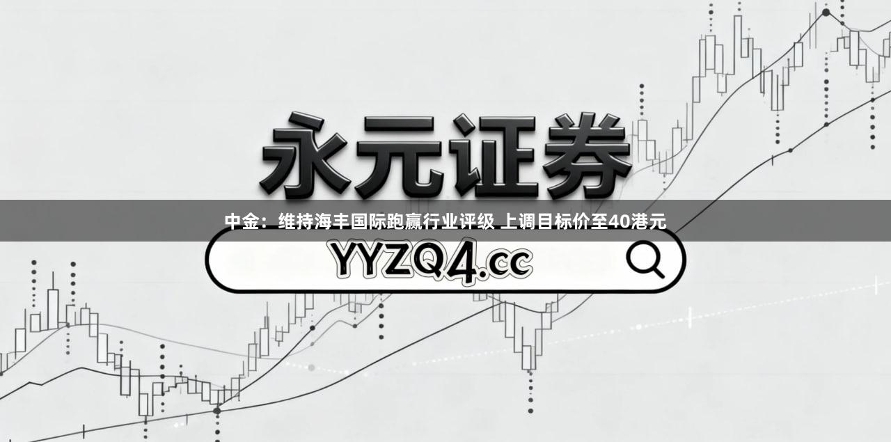 中金：维持海丰国际跑赢行业评级 上调目标价至40港元